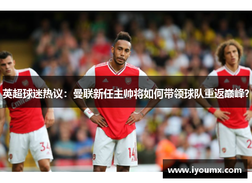英超球迷热议：曼联新任主帅将如何带领球队重返巅峰？