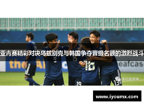亚青赛精彩对决乌兹别克与韩国争夺晋级名额的激烈战斗