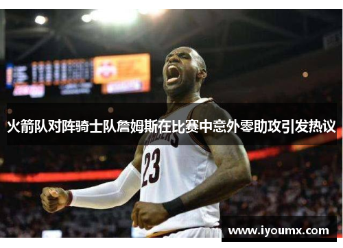 火箭队对阵骑士队詹姆斯在比赛中意外零助攻引发热议
